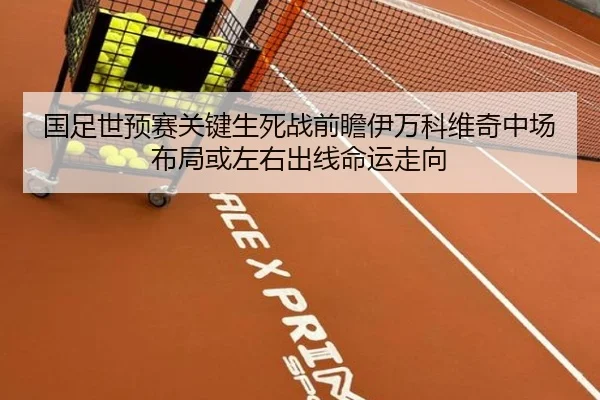 国足世预赛关键生死战前瞻伊万科维奇中场布局或左右出线命运走向