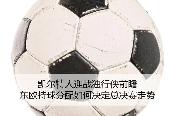 凯尔特人迎战独行侠前瞻 东欧持球分配如何决定总决赛走势